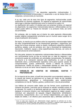 79
satisfactoria segmentación5
los siguientes segmentos motivacionales: 1.
negocios o actividades profesionales, 2. vacaciones o uso de tiempo libre y 3.
congresos, convenciones y/o reuniones.
A su vez, cada uno de esos tres tipos de segmentos motivacionales puede
subdividirse en diversos renglones. En especial el segmento de vacacionistas
daría lugar a distintas clasificaciones como lo mostraría el cuadro 4.4.
La clasificación del cuadro 4.4 plantea para una empresa turística, en especial
de alojamiento, los segmentos motivacionales básicos o diferenciables con los
cuales puede definir su mezcla de mercado o su producto mixto, así como
sus prioridades.
Sin embargo, ello no impide que al interior de cada segmento diferenciable
puedan elegirse subsegmentos prioritarios que en muchos casos surgen de la
propia localización del proyecto.
De hecho, la mezcla que se prefiera entre los segmentos motivacionales habrá
de influir fundamentalmente en las dimensiones generales y específicas (por
áreas) de la futura empresa, sobre su diseño, localización específica (céntrica,
periférica, aislada, a pie de carretera, etc.), tipo y diversidad de instalaciones,
decoración, mobiliario, equipo y otras especificaciones técnicas, así como en
sus estructuras de comercialización.
Por otra parte, tampoco los segmentos motivacionales básicos o diferenciables
son químicamente puros ya que es normal que un viaje de negocios o por
convención pueda ser combinado con actividades recreacionales. No obstante,
se recurre a la motivación esencial para clasificarlos, la cual sí resulta
totalmente clara y suficientemente específica como para suponer pautas de
comportamientos, gustos, preferencias, formas o hábitos de consumo,
permanencias, medios de acceso y necesidades distintas en cada caso. Tal
distinción no se da con tanta fuerza respecto a los subsegmentos.
d) VARIABLES DE HÁBITOS DE CONSUMO, GUSTOS Y
PREFERENCIAS
En la mayoría de los casos, el perfil del consumidor que pretenderá captarse (o
la mezcla del mismo) se estructura en su base por medio de las variables
socioeconómicas, geográficas y motivacionales para posteriormente
completarse con las de hábitos, gustos y preferencias y las de personalidad.
Los hábitos de consumo están dados por las formas como usualmente se
compran los bienes y servicios que la empresa en estudio considera poner en
el mercado. En cuanto a la demanda ejercida por viajeros, de dichos hábitos
destacan el consumo directo o por intermediario (agencia de viajes), grupal o
individual, por adquisición de paquete integral (alojamiento, alimentación,
diversiones, transportación, etc.) o en formas independientes, por pago con
tarjeta de crédito, o en efectivo para vacaciones fijas y definidas (veraneo en
5
Como se sabe esas exigencias son: diferenciación (ningún segmento se confunde con el otro),
conmensurabilidad (es posible medir cada segmento) y dimensión o magnitud (cada segmento está
conformado por un número justificable de elementos como para considerarlo).
 