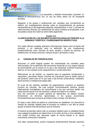 80
Europa y Sudamérica) o para pequeñas y aisladas temporadas ( puentes en
México y Centroamérica), con un uso de tramo aéreo y/o de transporte
terrestre.
Respecto a los gustos y preferencias son variables que normalmente se
definen por investigaciones directas sobre el comportamiento de personas
representativas en los segmentos elegi dos, efectuándolas in situ y a través de
observaciones directas, por estadísticas de casos similares al proyectado o por
encuestas a base de muestr as sobre tales segmentos.
Cuadro 4.4
CLASIFICACIÓN DE LOS SEGMENTOS MOTIVACIONALES PROPIOS A LA
DEMANDA TURÍSTICA Y SUBSEGMENTOS RESPECTIVOS
Con estas últimas variables aparecen informaciones claves para el diseño del
producto y en particular para la definición de sus instalaciones
complementarias como canchas de tenis, tamaño y diseño de piscinas, de
habitaciones, de áreas comunes, campos de gol f, gimnasios y otros.
e) VARIABLES DE PERSONALIDAD
Buscando un perfil integral pueden ser redondeadas las variables antes
mencionadas con la definición del consumidor esperado en sus rasgos básicos
de personalidad, por lo menos en lo que a las empresas turísticas importaría,
esto es, en sus caracter es de vanguardismo o conservadurismo.
Definiciones en tal sentido, en especial para el segmento fundamental o
mayoritario, permitirán ofrecer informes de orientación para el diseño técnico
del producto sobre todo en lo que hace a las formas constructivas, mobiliario,
decoraciones e instalaciones especi ales.
El cruce de las distintas variables de segmentación mostrará un espectro
primario de mercado, del cual surgirán horizontalmente distintos grupos
relativamente homogéneos de consumidores a los que conviene darles una
cierta denominación a fin de ubicarlos y darles prioridad en el análisis.
Una vez concluido el cuadro general de segmentos, se deberá intentar
dimensionar en términos aproximados a los grupos encontrados
horizontalmente para revisar la prioridad inicial y otorgar una definitiva.
En base a esta última se estará en condiciones de establecer con precisión la
mezcla de mercado elegida para el proyecto en análisis y con ella se podrá
ajustar el diseño final del producto que se ofrecerá.
A manera de ejemplo cabría citar un proyecto hotelero para un establecimiento
cuya categoría quedaría por determinar en el orden de tres a cinco estrellas en
una ciudad turística que estuviese sujeta al mismo tiempo a un rápido
crecimiento comercial e industrial.
Con tales características, podría manejarse tentativamente distintas opciones
 