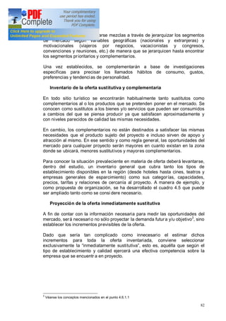 82
De igual manera pueden fijarse mezclas a través de jerarquizar los segmentos
de mercado según variables geográficas (nacionales y extranjeras) y
motivacionales (viajeros por negocios, vacacionistas y congresos,
convenciones y reuniones, etc.) de manera que se jerarquicen hasta encontrar
los segmentos prioritarios y complementarios.
Una vez establecidos, se complementarán a base de investigaciones
específicas para precisar los llamados hábitos de consumo, gustos,
preferencias y tendencias de personalidad.
Inventario de la oferta sustitutiva y complementaria
En todo sitio turístico se encontrarán habitualmente tanto sustitutos como
complementarios al o los productos que se pretenden poner en el mercado. Se
conocen como sustitutos a los bienes y/o servicios que pueden ser consumidos
a cambios del que se piensa producir ya que satisfacen aproximadamente y
con niveles parecidos de calidad las mismas necesidades.
En cambio, los complementarios no están destinados a satisfacer las mismas
necesidades que el producto sujeto del proyecto e incluso sirven de apoyo y
atracción al mismo. En ese sentido y como regla general, las oportunidades del
mercado para cualquier proyecto serán mayores en cuanto existan en la zona
donde se ubicará, menores sustitutivos y mayores complementarios.
Para conocer la situación prevaleciente en materia de oferta deberá levantarse,
dentro del estudio, un inventario general que cubra tanto los tipos de
establecimiento disponibles en la región (desde hoteles hasta cines, teatros y
empresas generales de esparcimiento) como sus categorías, capacidades,
precios, tarifas y relaciones de cercanía al proyecto. A manera de ejemplo, y
como propuesta de organización, se ha desarrollado el cuadro 4.5 que puede
ser ampliado tanto como se consi dere necesario.
Proyección de la oferta inmediatamente sustitutiva
A fin de contar con la información necesaria para medir las oportunidades del
mercado, será necesario no sólo proyectar la demanda futura y/u objetivo3
, sino
establecer los incrementos previsibles de la oferta.
Dado que sería tan complicado como innecesario el estimar dichos
incrementos para toda la oferta inventariada, conviene seleccionar
exclusivamente la inmediatamente sustitutiva , esto es, aquélla que según el
tipo de establecimiento y calidad ejercerá una efectiva competencia sobre la
empresa que se encuentr a en proyecto.
3
Véanse los conceptos mencionados en el punto 4.6.1.1
 