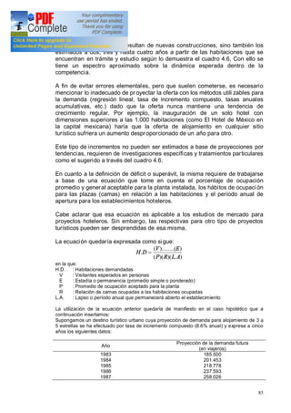 85
sólo los incrementos que resultan de nuevas construcciones, sino también los
estimados a dos, tres y hasta cuatro años a partir de las habitaciones que se
encuentran en trámite y estudio según lo demuestra el cuadro 4.6. Con ello se
tiene un espectro aproximado sobre la dinámica esperada dentro de la
competencia.
A fin de evitar errores elementales, pero que suelen cometerse, es necesario
mencionar lo inadecuado de pr oyectar la oferta con los métodos utili zables para
la demanda (regresión lineal, tasa de incremento compuesto, tasas anuales
acumulativas, etc.) dado que la oferta nunca mantiene una tendencia de
crecimiento regular. Por ejemplo, la inauguración de un solo hotel con
dimensiones superiores a las 1.000 habitaciones (como El Hotel de México en
la capital mexicana) haría que la oferta de alojamiento en cualquier sitio
turístico sufriera un aumento despr oporcionado de un año para otro.
Este tipo de incrementos no pueden ser estimados a base de proyecciones por
tendencias, requieren de investigaciones específicas y tratamientos particulares
como el sugerido a través del cuadro 4.6.
En cuanto a la definición de déficit o superávit, la misma requiere de trabajarse
a base de una ecuación que tome en cuenta el porcentaje de ocupación
promedio y general aceptable para la planta instalada, los hábitos de ocupación
para las plazas (camas) en relación a las habitaciones y el período anual de
apertura para los establecimientos hoteleros.
Cabe aclarar que esa ecuación es aplicable a los estudios de mercado para
proyectos hoteleros. Sin embargo, las respectivas para otro tipo de proyectos
turísticos pueden ser desprendidas de esa misma.
La ecuación quedaría expresada como sigue:
).)()((
))........((
.
ALRP
EV
DH =
en la que:
H.D. : Habitaciones demandadas
V : Visitantes esperados en personas
E : Estadía o permanencia (promedio simple o ponderado)
P : Promedio de ocupación aceptado para la planta
R : Relación de camas ocupadas a las habitaciones ocupadas
L.A. : Lapso o período anual que permanecerá abierto el establecimiento
La utilización de la ecuación anterior quedaría de manifiesto en el caso hipotético que a
continuación insertamos:
Supongamos un destino turístico urbano cuya proyección de demanda para alojamiento de 3 a
5 estrellas se ha efectuado por tasa de incremento compuesto (8.6% anual) y expresa a cinco
años los siguientes datos:
Año
Proyección de la demanda futura
(en viajeros)
1983
1984
1985
1986
1987
185.500
201.453
218.778
237.593
258.026
 