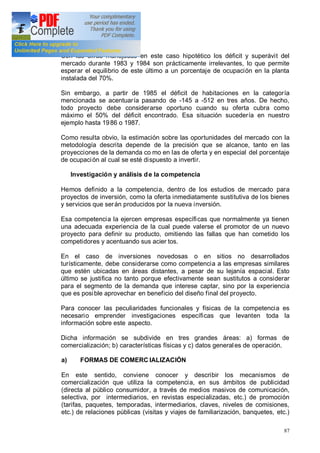 87
Con las cifras manejadas en este caso hipotético los déficit y superávit del
mercado durante 1983 y 1984 son prácticamente irrelevantes, lo que permite
esperar el equilibrio de este último a un porcentaje de ocupación en la planta
instalada del 70%.
Sin embargo, a partir de 1985 el déficit de habitaciones en la categoría
mencionada se acentuaría pasando de -145 a -512 en tres años. De hecho,
todo proyecto debe considerarse oportuno cuando su oferta cubra como
máximo el 50% del déficit encontrado. Esa situación sucedería en nuestro
ejemplo hasta 1986 o 1987.
Como resulta obvio, la estimación sobre las oportunidades del mercado con la
metodología descrita depende de la precisión que se alcance, tanto en las
proyecciones de la demanda co mo en las de oferta y en especial del porcentaje
de ocupación al cual se esté dispuesto a invertir.
Investigación y análisis de la competencia
Hemos definido a la competencia, dentro de los estudios de mercado para
proyectos de inversión, como la oferta inmediatamente sustitutiva de los bienes
y servicios que serán producidos por la nueva inversión.
Esa competencia la ejercen empresas específicas que normalmente ya tienen
una adecuada experiencia de la cual puede valerse el promotor de un nuevo
proyecto para definir su producto, omitiendo las fallas que han cometido los
competidores y acentuando sus acier tos.
En el caso de inversiones novedosas o en sitios no desarrollados
turísticamente, debe considerarse como competencia a las empresas similares
que estén ubicadas en áreas distantes, a pesar de su lejanía espacial. Esto
último se justifica no tanto porque efectivamente sean sustitutos a considerar
para el segmento de la demanda que interese captar, sino por la experiencia
que es posible aprovechar en beneficio del diseño final del proyecto.
Para conocer las peculiaridades funcionales y físicas de la competencia es
necesario emprender investigaciones específicas que levanten toda la
información sobre este aspecto.
Dicha información se subdivide en tres grandes áreas: a) formas de
comercialización; b) características físicas y c) datos generales de operación.
a) FORMAS DE COMERC IALIZACIÓN
En este sentido, conviene conocer y describir los mecanismos de
comercialización que utiliza la competencia, en sus ámbitos de publicidad
(directa al público consumidor, a través de medios masivos de comunicación,
selectiva, por intermediarios, en revistas especializadas, etc.) de promoción
(tarifas, paquetes, temporadas, intermediarios, claves, niveles de comisiones,
etc.) de relaciones públicas (visitas y viajes de familiarización, banquetes, etc.)
 