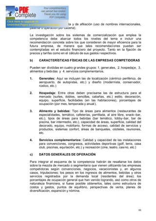 88
y de acción directa de venta y de afiliación (uso de nombres internacionales,
patente u operación por cadena).
La investigación sobre los sistemas de comercialización que emplea la
competencia debe abarcar todos los niveles del tema e incluir una
recomendación concreta sobre los que consideren de mayor eficiencia para la
futura empresa, de manera que tales recomendaciones puedan ser
contempladas en el estudio financiero del proyecto. Tanto en la fijación de
precios y tarifas como en el cálculo de sus gastos r espectivos.
b) CARACTERÍSTICAS FÍSICAS DE LAS EMPRESAS COMPETIDORAS
Pueden ser divididas en cuatro gr andes grupos: 1. generales, 2. hospedaje, 3.
alimentos y bebidas y 4. servicios complementarios.
1. Generales: Aquí se incluyen las de localización (céntrico periférico, de
aeropuerto, de autopistas, etc.) y diseño (modernista, conservador,
rústico, etc.)
2. Hospedaje: Entre otras deben precisarse las de estructura para el
mercado (suites, dobles, sencillas, cabañas, etc.) estilo, decoración,
equipo, superficie, facilidades (en las habitaciones), porcentajes de
ocupación (por mes, temporada y anual).
3. Alimento y bebidas: Tipo de áreas para alimentos (restaurantes de
especialidades, temático, cafeterías, parrillada, al aire libre, snack bar,
etc.), tipos de áreas para bebidas (bar temático, lobby bar, bar de
piscina, bar intermedio, etc.), capacidad de áreas, superficie, calidad del
decorado, equipo, mobiliario, formas de acceso, calidad de servicios y
productos, sistemas confort, áreas de banquetes, cócteles, reuniones,
etc.
4. Servicios complementarios: Calidad y capacidad de las instalaciones
para convenciones, congresos, actividades deportivas (golf, tenis, casa
club, piscinas, equitación, etc.) y recreación (cine, teatro, casino, etc.)
c) DATOS GENERALES DE OPERACIÓN
Para integrar el esquema de la competencia habrán de resaltarse los datos
sobre la mezcla de mercado o segmentario que vienen utilizando las empresas
competidoras según convenciones, negocios, vacacionistas y, en algunos
casos, tripulaciones; los pesos en los ingresos de alimentos, bebidas y otros
servicios registrados por la demanda local (residentes del área); los
porcentajes de ocupación general que han venido logrando, asó como otros de
naturaleza financiera, si fuese posible obtenerlos, tales como estructura de
costos y gastos, puntos de equilibrio, perspectivas de venta, planes de
diversificación, expansión y nómina.
 