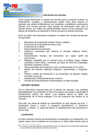 89
Síntesis y conclusiones del estudio de mercado
Como puede observarse un estudio de mercado para un proyecto turístico, es
relativamente complejo y suficientemente amplio como para requerir un
apartado que señale sintéticamente sus resultados y establezca conclusiones
básicas. Las mismas servirán como fuentes de información tanto para el
estudio técnico que define las particularidades físicas de los productos que
habrán de ofrecerse a la demanda lo mismo que para el análisis financiero.
Entre los datos más relevantes a destacar en materia de mercado se apuntan
los siguientes:
Ø Naturaleza de la demanda prevista: futura u objetiva
Ø Proyección de la demanda turística y local
Ø Proyección de la oferta
Ø Estacionalidad de la demanda
Ø Cobertura cuantitativa que ofrecerá el mercado (balance oferta
demanda)
Ø Características diversas del consumidor por captar (perfil del
consumidor)
Ø Magnitud aceptable por el mercado para el proyecto según análisis
cuantitativo entre oferta y demanda por tipos de servicios (hospedaje,
alimentos y bebidas y otros)
Ø Tasas previsibles de ocupación a corto y mediano plazo (5 ó 6 años)
Ø Mezcla del mercado esperado (negocios, vacacionistas y congresos,
etc.)
Ø Precios y tarifas de introducción y de temporada, de paquete integral,
normales y de grupo
Ø Instalaciones complementarias por construir
Ø Formas de comercialización recomendadas y ni veles de gasto
ESTUDIO TÉCNICO
Con la información proporcionada por el estudio de mercado y las variables
preestablecidas8
que existiesen en torno al proyecto se procede a desarrollar el
planteamiento técnico del mismo, cuyo objetivo central es definir las
características de la futura empresa y de los productos que pondrá en el
mercado.
Para ello, sus áreas de análisis se concentrarán en seis campos que son: 1.
localización (macro y micro), 2. programa arquitectónico, 3. dimensión
amientos, 4. diseño, 5. costeo de obras y 6. calendarización de inversiones en
activos fijos.
Localización
En toda inversión turística de equipamiento la localización es fundamental y en
ciertos casos como el hotelero se convierte en un factor determinante para el
8
En numerosas ocasiones algunas variables técnicas como la localización son previamente establecidas
por conveniencias particulares del promotor del proyecto.
 