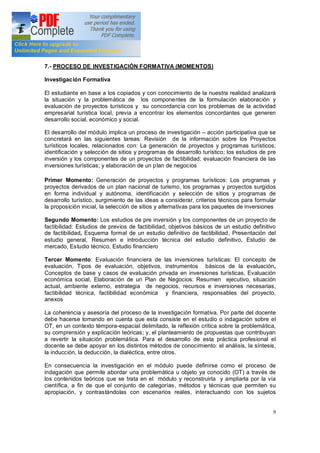 9
7.- PROCESO DE INVESTIGACIÓN FORMATIVA (MOMENTOS)
Investigación Formativa
El estudiante en base a los copiados y con conocimiento de la nuestra realidad analizará
la situación y la problemática de los componentes de la formulación elaboración y
evaluación de proyectos turísticos y su concordancia con los problemas de la actividad
empresarial turística local, previa a encontrar los elementos concordantes que generen
desarrollo social, económico y social.
El desarrollo del módulo implica un proceso de investigación acción participativa que se
concretará en las siguientes tareas: Revisión de la información sobre los Proyectos
turísticos locales, relacionados con: La generación de proyectos y programas turísticos;
identificación y selección de sitios y programas de desarrollo turístico; los estudios de pre
inversión y los componentes de un proyectos de factibilidad; evaluación financiera de las
inversiones turísticas; y elaboración de un plan de negocios
Primer Momento: Generación de proyectos y programas turísticos: Los programas y
proyectos derivados de un plan nacional de turismo, los programas y proyectos surgidos
en forma individual y autónoma, identificación y selección de sitios y programas de
desarrollo turístico, surgimiento de las ideas a considerar, criterios técnicos para formular
la proposición inicial, la selección de sitios y alternativas para los paquetes de inversiones
Segundo Momento: Los estudios de pre inversión y los componentes de un proyecto de
factibilidad: Estudios de previos de factibilidad, objetivos básicos de un estudio definitivo
de factibilidad, Esquema formal de un estudio definitivo de factibilidad, Presentación del
estudio general, Resumen e introducción técnica del estudio definitivo, Estudio de
mercado, Estudio técnico, Estudio financiero
Tercer Momento: Evaluación financiera de las inversiones turísticas: El concepto de
evaluación, Tipos de evaluación, objetivos, instrumentos básicos de la evaluación,
Conceptos de base y casos de evaluación privada en inversiones turísticas, Evaluación
económica social, Elaboración de un Plan de Negocios: Resumen ejecutivo, situación
actual, ambiente externo, estrategia de negocios, recursos e inversiones necesarias,
factibilidad técnica, factibilidad económica y financiera, responsables del proyecto,
anexos
La coherencia y asesoría del proceso de la investigación formativa. Por parte del docente
debe hacerse tomando en cuenta que esta consiste en el estudio o indagación sobre el
OT, en un contexto témpora-espacial delimitado, la reflexión crítica sobre la problemática,
su comprensión y explicación teóricas y, el planteamiento de propuestas que contribuyan
a revertir la situación problemática. Para el desarrollo de esta práctica profesional el
docente se debe apoyar en los distintos métodos de conocimiento: el análisis, la síntesis,
la inducción, la deducción, la dialéctica, entre otros.
En consecuencia la investigación en el módulo puede definirse como el proceso de
indagación que permite abordar una problemática u objeto ya conocido (OT) a través de
los contenidos teóricos que se trata en el módulo y reconstruirla y ampliarla por la vía
científica, a fin de que el conjunto de categorías, métodos y técnicas que permiten su
apropiación, y contrastándolas con escenarios reales, interactuando con los sujetos
 