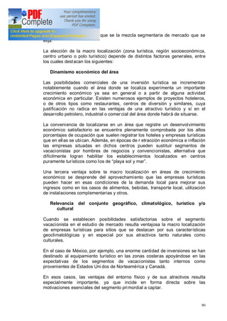 90
éxito comercial, cualquiera que se la mezcla segmentaria de mercado que se
elija.
La elección de la macro localización (zona turística, región socioeconómica,
centro urbano o polo turístico) depende de distintos factores generales, entre
los cuales destacan los siguientes:
Dinamismo económico del área
Las posibilidades comerciales de una inversión turística se incrementan
notablemente cuando el área donde se localiza experimenta un importante
crecimiento económico ya sea en general o a partir de alguna actividad
económica en particular. Existen numerosos ejemplos de proyectos hoteleros,
o de otros tipos como restaurantes, centros de diversión y similares, cuya
justificación no radica en las ventajas de una atractivo turístico y sí en el
desarrollo petrolero, industrial o comercial del área donde habrá de situarse.
La conveniencia de localizarse en un área que registre un desenvolvimiento
económico satisfactorio se encuentra plenamente comprobada por los altos
porcentajes de ocupación que suelen registrar los hoteles y empresas turísticas
que en ellas se ubican. Además, en épocas de r etracción económica e inflación
las empresas situadas en dichos centros pueden sustituir segmentos de
vacacionistas por hombres de negocios y convencionistas, alternativa que
difícilmente logran habilitar los establecimientos localizados en centros
puramente turísticos como los de playa sol y mar .
Una tercera ventaja sobre la macro localización en áreas de crecimiento
económico se desprende del aprovechamiento que las empresas turísticas
pueden hacer en esas condiciones de la demanda local para mejorar sus
ingresos como en los casos de alimentos, bebidas, transporte local, utilización
de instalaciones complementarias y otros.
Relevancia del conjunto geográfico, climatológico, turístico y/o
cultural
Cuando se establecen posibilidades satisfactorias sobre el segmento
vacacionista en el estudio de mercado resulta ventajosa la macro localización
de empresas turísticas para sitios que se destacan por sus características
geoclimatológicas y en especial por sus atractivos tanto naturales como
culturales.
En el caso de México, por ejemplo, una enorme cantidad de inversiones se han
destinado al equipamiento turístico en las zonas costeras apoyándose en las
expectativas de los segmentos de vacacionistas tanto internos como
provenientes de Estados Uni dos de Norteamérica y Canadá.
En esos casos, las ventajas del entorno físico y de sus atractivos resulta
especialmente importante, ya que incide en forma directa sobre las
motivaciones esenciales del segmento primordial a captar.
 