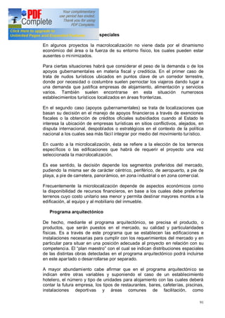 91
Ventajas económicas especiales
En algunos proyectos la macrolocalización no viene dada por el dinamismo
económico del área o la fuerza de su entorno físico, los cuales pueden estar
ausentes o minimizados.
Para ciertas situaciones habrá que considerar el peso de la demanda o de los
apoyos gubernamentales en materia fiscal y crediticia. En el primer caso de
trata de nudos turísticos ubicados en puntos clave de un corredor terrestre,
donde por necesidad o costumbre suelen pernoctar los viajeros dando lugar a
una demanda que justifica empresas de alojamiento, alimentación y servicios
varios. También suelen encontrarse en esta situación numerosos
establecimientos turísticos localizados en áreas fronterizas.
En el segundo caso (apoyos gubernamentales) se trata de localizaciones que
basan su decisión en el manejo de apoyos financieros a través de exenciones
fiscales o la obtención de créditos oficiales subsidiados cuando al Estado le
interesa la ubicación de empresas turísticas en sitios conflictivos, alejados, en
disputa internacional, despoblados o estratégicos en el contexto de la política
nacional a los cuales sea más fácil integrar por medio del movimiento turístico.
En cuanto a la microlocalización, ésta se refiere a la elección de los terrenos
específicos o las edificaciones que habrá de requerir el proyecto una vez
seleccionada la macrolocalización.
Es ese sentido, la decisión depende los segmentos preferidos del mercado,
pudiendo la misma ser de carácter céntrico, periférico, de aeropuerto, a pie de
playa, a pie de carretera, panorámico, en zona industrial o en zona comercial.
Frecuentemente la microlocalización depende de aspectos económicos como
la disponibilidad de recursos financieros, en base a los cuales debe preferirse
terrenos cuyo costo unitario sea menor y permita destinar mayores montos a la
edificación, al equipo y al mobiliario del inmueble.
Programa arquitectónico
De hecho, mediante el programa arquitectónico, se precisa el producto, o
productos, que serán puestos en el mercado, su calidad y particularidades
físicas. Es a través de este programa que se establecen las edificaciones e
instalaciones necesarias para cumplir con los requerimientos del mercado y en
particular para situar en una posición adecuada al proyecto en relación con su
competencia. El plan maestro con el cual se indican distribuciones espaciales
de las distintas obras detectadas en el programa arquitectónico podrá incluirse
en este apartado o desarrollarse por separado.
A mayor abundamiento cabe afirmar que en el programa arquitectónico se
indican entre otras variables y suponiendo el caso de un establecimiento
hotelero, el número y tipo de unidades para alojamiento con las cuales deberá
contar la futura empresa, los tipos de restaurantes, bares, cafeterías, piscinas,
instalaciones deportivas y áreas comunes de facilitación, como
 