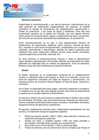 92
estacionamientos, corredores, etc.
Dimensionamientos
Especificada la microlocalización y con ella los terrenos o edificaciones (en el
caso particular de restaurantes independientes) por disponer, es factible
considerar el manejo de dimensiones por departamentos operacionales o
líneas de producción y por áreas de apoyo y facilitación. Para ello será
fundamental apoyarse en el estudio de mercado, que nos deberá informar
sobre pautas de comportamiento, gustos y preferencias del futuro consumidor,
así como de las soluciones arquitectónicas adoptadas por la competencia.
Dicho dimensionamiento no es sólo a nivel departamental (número de
habitaciones, de restaurantes, cafeterías, bares, piscinas, canchas de tenis,
etc.). requiere un nivel mayor de aproximación, considerando por un lado áreas
cubiertas, semicubiertas y descubiertas, además de metros cuadrados para
habitación tipo, suite, restaurante, cafetería, piscina, áreas verdes, corredores,
espacios deportivos al aire libre, casa club, etc.
En otros términos, el dimensionamiento requiere ir hasta la determinación
según espacios operacionales y funcionales, además de proporcionar los datos
generales de capacidad tanto en materia de alojamiento, como de alimentos,
bebidas y otros servicios tratándose de proyectos hoteleros.
Diseño
El diseño representa en la problemática comercial de un establecimiento
turístico un elemento básico para apoyar su éxito en el mercado, ya que aun
entre los segmentos motivados por viajes de negocios y convenciones, una
empresa turística se encuentra siempre ligada a la idea de placer, descanso y
recreación.
Por lo tanto, la capacidad para hacer alegre, motivante y placenter o un espacio,
no obstante que se use sólo para alojarse durante unas horas es determinante
y requiere de un cuidado especial al emprenderse.
A nivel de un estudio de preinversión es viable enfrentar el diseño a dos niveles
de profundidad. El primero, que podría denominarse bosquejo de intenciones ,
recurre a planteos preliminares sobre trazos verticales, horizontales, fachadas y
esquemas básicos de apariencia y distribución.
El segundo, ampliamente conocido como anteproyecto arquitectónico es más
preciso y normalmente incluye los siguientes aspectos:
1. Planta de conjunto (escala 1:200 ó 1:500), cotas externas e internas con
tratamiento de espacios exteriores
2. plantas por pisos y unidades (escala 1:100) con cotas parciales y
acumuladas. Incluidas áreas sociales (con equipamiento)
3. Dos cortes como mínimo (escala 1:100) con otras parciales
4. Todas las fachadas para la comprensión de las unidades que incluye el
 