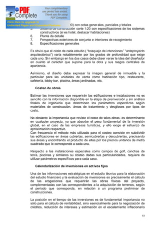 93
proyecto (escala 1:100) con cotas generales, parciales y totales
5. Sistema de construcción corte 1:20 con especificaciones de los sistemas
constructivos (si es hotel, destacar habitaciones)
6. Planta de detalle
7. Perspectivas exteriores de conjunto e interiores de recogimiento
8. Especificaciones generales
Es obvio que el costo de cada estudio ( bosquejo de intenciones anteproyecto
arquitectónico ) varía notablemente por los grados de profundidad que exige
cada uno. Sin embargo en los dos casos debe obser varse la idea del diseñador
en cuanto al carácter que supone para la obra y sus rasgos centrales de
apariencia.
Asimismo, el diseño debe expresar la imagen general de inmueble y la
particular para las unidades de venta como habitación tipo, restaurante,
cafetería, lobby bar, piscina, áreas jardinadas, etc.
Costeo de obras
Estimar las inversiones que requerirán las edificaciones e instalaciones no es
sencillo con la información disponible en la etapa de preinversión y sin análisis
finales de ingeniería que determinen los parámetros específicos según
materiales de construcción, áreas de tratamiento y desgloses por tipos de
costo.
No obstante la importancia que reviste el costo de tales obras, es determinante
en cualquier proyecto, ya que absorbe el peso fundamental de la inversión
global, en el caso de las empresas turísticas, y ello exige el esfuerzo de
aproximación respectivo.
Con frecuencia el método más utilizado para el costeo consiste en subdividir
las edificaciones en áreas cubiertas, semicubiertas y descubiertas, precisando
sus áreas y encontrando el producto de ellas por los precios unitarios de metro
cuadrado que le corresponde a cada una.
Respecto a las instalaciones especiales como campos de golf, canchas de
tenis, piscinas y similares su costeo dadas sus particularidades, requiere de
utilizar parámetros específicos para cada caso.
Calendarización de inversiones en activos fijos
Una de las informaciones estratégicas en el estudio técnico para la elaboración
del estudio financiero y la evaluación de inversiones es precisamente el cálculo
de las erogaciones que requerirán las obras físicas del proyecto,
complementadas con las correspondientes a la adquisición de terrenos, según
el período que corresponda, en relación a un programa preliminar de
construcciones.
La posición en el tiempo de las inversiones es de fundamental importancia no
sólo para el cálculo de rentabilidad, sino esencialmente para la negociación de
créditos, reducción de intereses y estimación en el escalamiento inflacionario
 