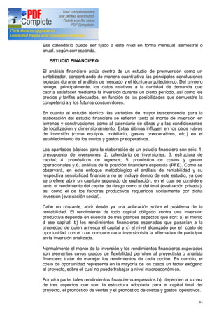 94
de los costos.
Ese calendario puede ser fijado a este nivel en forma mensual, semestral o
anual, según corresponda.
ESTUDIO FINANCIERO
El análisis financiero actúa dentro de un estudio de preinversión como un
sintetizador, concentrando de manera cuantitativa las principales conclusiones
logradas durante el análisis de mercado y el técnico arquitectónico. Del primero
recoge, principalmente, los datos relativos a la cantidad de demanda que
cabría satisfacer mediante la inversión durante un cierto período, así como los
precios y tarifas adecuados, en función de las posibilidades que demuestre la
competencia y los futuros consumidores.
En cuanto al estudio técnico, las variables de mayor trascendencia para la
elaboración del estudio financiero se refieren tanto al monto de inversión en
terrenos y construcciones como al calendario de obras y a las condicionantes
de localización y dimensionamiento. Estas últimas influyen en los otros rubros
de inversión (como equipos, mobiliario, gastos preoperativos, etc.) en el
establecimiento de los costos y gastos pr eoperativos.
Los apartados básicos para la elaboración de un estudio financiero son seis: 1.
presupuesto de inversiones; 2. calendario de inversiones; 3. estructura de
capital; 4. pronósticos de ingresos; 5. pronóstico de costos y gastos
operacionales y 6. análisis de la posición financiera esperada (PFE). Como se
observará, en este enfoque metodológico el análisis de rentabilidad y su
respectiva sensibilidad financiera no se incluye dentro de este estudio, ya que
se prefiere abrir un capítulo separado de evaluación, en el cual se considere
tanto el rendimiento del capital de riesgo como el del total (evaluación privada),
así como el de los factores productivos requeridos socialmente por dicha
inversión (evaluación social).
Cabe no obstante, abrir desde ya una aclaración sobre el problema de la
rentabilidad. El rendimiento de todo capital obligado contra una inversión
productiva depende en esencia de tres grandes aspectos que son: a) el monto
d ese capital; b) los rendimientos financieros esperados que pasarían a la
propiedad de quien arriesga el capital y c) el nivel alcanzado por el costo de
oportunidad con el cual compare cada inversionista la alternativa de participar
en la inversión analizada.
Normalmente el monto de la inversión y los rendimientos financieros esperados
son elementos cuyos grados de flexibilidad permiten al proyectista o analista
financiero tratar de manejar los rendimientos de cada opción. En cambio, el
costo de oportunidad representa en la mayoría de los casos un factor exógeno
al proyecto, sobre el cual no puede trabajar a nivel macroeconómico.
Por otra parte, tales rendimientos financieros esperados b), dependen a su vez
de tres aspectos que son: la estructura adoptada para el capital total del
proyecto, el pronóstico de ventas y el pronóstico de costos y gastos operativos.
 