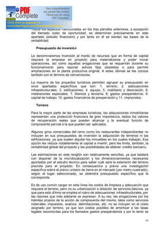 95
Todos los aspectos mencionados en los tres párrafos anteriores, a excepción
del llamado costo de oportunidad, se determinan precisamente en este
apartado (estudio financiero) y por tanto en él se sientan las bases de la
rentabilidad.
Presupuesto de inversión
Le denominaremos Inversión al monto de recursos que en forma de capital
requiere la empresa en proyecto para materializarse y poder iniciar
operaciones, así como aquellas erogaciones que se requerirán durante su
funcionamiento para reponer activos fijos obsoletos o para permitir
ampliaciones en la planta productiva original. A estas últimas se les conoce
también con el término de reinversiones.
La mayoría de los proyectos turísticos permiten agrupar su presupuesto en
once apartados específicos que son: 1. terreno; 2. adecuaciones
infraestructurales; 3. edificaciones; 4. equipo; 5. mobiliario y decoración; 6.
instalaciones especiales; 7. blancos y lencería; 8. gastos preoperatorios; 9.
capital de trabajo; 10. gastos financieros de preoperación y 11. imprevistos.
Terreno
Para la mayor parte de las empresas turísticas, las adquisiciones inmobiliarias
representan una protección financiera de gran importancia, dados los valores
de recuperación reales que pueden alcanzar y la eventual función de
compraventa parcial a la que pueden ser aplicados.
Algunos giros comerciales del ramo como los restaurantes independientes no
incluyen en sus presupuestos de inversión la adquisición de terrenos ni las
edificaciones, ya que suelen alquilar los inmuebles en los cuales trabajan. Esa
opción les reduce notablemente el capital a invertir, pero les limita, también, la
rentabilidad global del proyecto y las posibilidades de obtener crédito bancario.
Las estimaciones en este renglón son relativamente sencillas, ya que bastará
con disponer de la microlocalización y los dimensionamientos necesarios
aportados por el estudio técnico para saber cuál será la extensión del terreno
prevista para el proyecto. En consecuencia y previa una investigación
específica sobre el precio unitario de tierra en el mercado (por metro cuadrado),
según el lugar seleccionado, se obtendrá presupuesto específico que le
corresponda.
Es de uso común cargar en esta línea los costos de limpieza y adecuación que
requiera el terreno, pero no su urbanización o dotación de servicios básicos, ya
que para esto úl timo se emplea el rubro de adecuaciones infraestructurales, por
las razones que más adelante se expresan. A su vez, las erogaciones por los
trámites propios de la acción de compraventa del mismo, tales como servicios
notariales, impuestos, avalúos, delimitaciones, etc. no se incluyen en el costo
asignado por terreno, ya que son costos posibles de amortizar a las tasas
legales reconocidas para los llamados gastos preoperatorios y por lo tanto se
 
