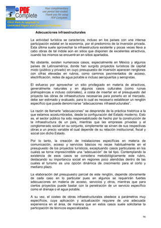 96
acumulan a estos últimos.
Adecuaciones infraestructurales
La actividad turística se caracteriza, incluso en los países con una intensa
participación estatal en la economía, por el predominio de la inversión privada.
Esta última suele aprovechar la infraestructura existente y pocas veces lleva a
cabo obras de tal índole aún en sitios que disponen de excelentes atractivos,
cuando los mismos se encuentr an en sitios apartados.
No obstante, existen numerosos casos, especialmente en México y algunos
países de Latinoamérica, donde han surgido proyectos turísticos de capital
mixto (público y privado) en cuyo presupuesto de inversión aparecen renglones
con cifras elevadas en rubros, como caminos pavimentados de acceso,
electrificación, redes de agua potable e incluso aeropuertos y aeropistas.
El esfuerzo por aprovechar un sitio privilegiado en materia de atractivos,
generalmente naturales y en algunos casos culturales (como ruinas
prehispánicas e incluso coloniales), a costa de insertar en el presupuesto del
proyecto las obras de infraestructura necesarias para ponerlo en el mercado,
debe ser estimado y evaluado, para lo cual es necesario establecer un renglón
específico que puede denomi narse adecuaciones infraestructurales .
La razón de llamarle adecuaciones se desprende de la práctica histórica a la
que estamos acostumbrados, desde la configuración del Estado moderno. Esto
es, el sector público ha sido responsabilizado de hecho por la construcción de
la infraestructura de un país, mientras que las empresas privadas y el
conglomerado social en su conjunto, simplemente se sirven de sus respectivas
obras a un precio variable el cual depende de su relación institucional, fiscal y
social con dicho Estado.
Por lo tanto, la creación de instalaciones específicas en materia de
comunicación, acceso y servicios básicos no recae habitualmente en el
presupuesto de los proyectos turísticos, exceptuando casos particulares en los
cuales se torna imprescindible una adecuación de tal tipo. Contemplando la
existencia de esos casos se considera metodológicamente este rubro,
destacando su importancia social en regiones poco atendidas dentro de las
cuales el turismo es una opción dinámica de crecimiento para el corto y
mediano plazo.
La elaboración del presupuesto parcial de este renglón, depende obviamente
de cada caso en lo particular pues en algunos se requerirán fuertes
adecuaciones en materia de acceso, servicios y otros, mientras que para
ciertos proyectos puede bastar con la penetración de un servicio específico
como el drenaje o el agua potable.
A su vez, el costeo de obras infraestructurales obedece a parámetros muy
específicos, cuya aplicación y actualización requiere de una adecuada
experiencia en el área, de manera que en estos casos suele solicitarse la
participación de técnicos especializados.
 