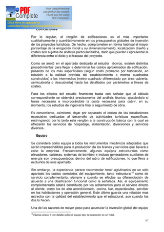 97
Edificaciones
Por lo regular, el renglón de edificaciones es el más importante
cualitativamente y cuantitativamente en los presupuestos globales de inversión
de los proyectos turísticos. De hecho, comprometen en forma habitual el mayor
porcentaje de la erogación inicial y su dimensionamiento, localización diseño y
costeo son sujetos de análi sis particularizados, dado que pueden r epresentar la
diferencia entre el éxito y el fracaso del proyecto.
Como se anotó en el apartado dedicado al estudio técnico, existen distintos
procedimientos para llegar a determinar los costos aproximados de edificación,
pasando de los más superficiales (según costo promedio por habitación, en
relación a la calidad prevista del establecimiento o metros cuadrados
construidos) a los intermedios (metro cuadrado diferenciado por área cubierta,
semicubierta o descubierta) hasta los detallados por parámetros o líneas de
costeo.
Para los efectos del estudio financiero basta con señalar que el cálculo
correspondiente se obtendrá precisamente del análisis técnico, ajustándolo si
fuese necesario e incorporándole la cuota necesaria para cubrir, en su
momento, los estudios de ingeniería final y seguimiento de obra.
Es conveniente, asimismo, dejar por separado el costeo de las instalaciones
especiales dedicadas al desarrollo de actividades turísticas específicas,
restringiendo por lo tanto este renglón a la construcción básica con la cual se
ofrecerán los servicios de hospedaje, alimentación, diversiones y servicios
diversos.
Equipo
Se considera como equipo a todos los instrumentos mecánicos adaptados que
serán imprescindibles para la producción de los bienes y servicios que llevará a
cabo la empresa. Frecuentemente, algunos equipos estructurales como
elevadores, calderas, sistemas de bombeo e incluso generadores auxiliares de
energía son presupuestados dentro del rubro de edificaciones, lo que lleva a
excluirlos de este apartado.
Sin embargo, la experiencia parece recomendar tener aglutinados en un solo
apartado los costos completos del equipamiento, tanto estructural10
como de
servicio complementario, siempre y cuando se efectúe su diferenciación de
acuerdo a una clasificación funcional como la señalada. Así, el equipamiento
complementario estará constituido por los aditamentos para el servicio directo
al cliente, como los de aire acondicionado, cocina, bar, espectáculos, servibar
en las habitaciones y operación general. Este último guarda una relación mas
estrecha con la calidad del establecimiento que el estructural, aun cuando los
dos lo hacen.
Una de las razones de mayor peso para acumular la inversión global del equipo
10
Véanse anexo 1 con detalle sobre el equipo tipo de operación en un hotel.
 