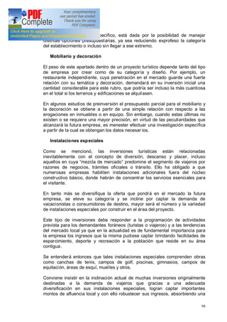 98
dentro de un apartado específico, está dada por la posibilidad de manejar
distintas opciones presupuestarias, ya sea reduciendo exprofeso la categoría
del establecimiento o incluso sin llegar a ese extremo.
Mobiliario y decoración
El peso de este apartado dentro de un proyecto turístico depende tanto del tipo
de empresa por crear como de su categoría y diseño. Por ejemplo, un
restaurante independiente, cuya penetración en el mercado guarde una fuerte
relación con su temática y decoración, demandará en su inversión inicial una
cantidad considerable para este rubro, que podría ser incluso la más cuantiosa
en el total si los terrenos y edificaciones se alquilasen.
En algunos estudios de preinversión el presupuesto parcial para el mobiliario y
la decoración se obtiene a partir de una simple relación con respecto a las
erogaciones en inmuebles o en equipo. Sin embargo, cuando estas últimas no
existen o se requiere una mayor precisión, en virtud de las peculiaridades que
alcanzará la futura empresa, es menester efectuar una investigación específica
a partir de la cual se obtengan los datos necesar ios.
Instalaciones especiales
Como se mencionó, las inversiones turísticas están relacionadas
inevitablemente con el concepto de diversión, descanso y placer, incluso
aquellos en cuya mezcla de mercado predomine el segmento de viajeros por
razones de negocios, trámites oficiales o tránsito. Ello ha obligado a que
numerosas empresas habiliten instalaciones adicionales fuera del núcleo
constructivo básico, donde habrán de concentrar los servicios esenciales para
el visitante.
En tanto más se diversifique la oferta que pondrá en el mercado la futura
empresa, se eleve su categoría y se incline por captar la demanda de
vacacionistas o consumidores de destino, mayor será el número y la variedad
de instalaciones especiales por construir en el área del proyecto.
Este tipo de inversiones debe responder a la programación de actividades
prevista para los demandantes foráneos (turistas o viajeros) y a las tendencias
del mercado local ya que en la actualidad es de fundamental importancia para
la empresa los ingresos que la misma pudiese captar brindando facilidades de
esparcimiento, deporte y recreación a la población que reside en su área
contigua.
Se entenderá entonces que tales instalaciones especiales comprenden obras
como canchas de tenis, campos de golf, piscinas, gimnasios, campos de
equitación, áreas de esquí, muelles y otros.
Conviene insistir en la inclinación actual de muchas inversiones originalmente
destinadas a la demanda de viajeros que gracias a una adecuada
diversificación en sus instalaciones especiales, logran captar importantes
montos de afluencia local y con ello robustecer sus ingresos, absorbiendo una
 