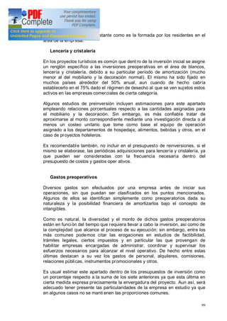 99
demanda más sólida y constante como es la formada por los residentes en el
área de la empresa.
Lencería y cristalería
En los proyectos turísticos es común que dent ro de la inversión inicial se asigne
un renglón específico a las inversiones preoperativas en el área de blancos,
lencería y cristalería, debido a su particular período de amortización (mucho
menor al del mobiliario y la decoración normal). El mismo ha sido fijado en
muchos países alrededor del 50% anual, aun cuando de hecho cabría
establecerlo en el 75% dado el régimen de desecho al que se ven sujetos estos
activos en las empresas comerciales de cierta categoría.
Algunos estudios de preinversión incluyen estimaciones para este apartado
empleando relaciones porcentuales respecto a las cantidades asignadas para
el mobiliario y la decoración. Sin embargo, es más confiable tratar de
aproximarse al monto correspondiente mediante una investigación directa o al
menos un costeo unitario que tome como base el equipo de operación
asignado a los departamentos de hospedaje, alimentos, bebidas y otros, en el
caso de proyectos hoteleros.
Es recomendable también, no incluir en el presupuesto de reinversiones, si el
mismo se elaborase, las periódicas adquisiciones para lencería y cristalería, ya
que pueden ser consideradas con la frecuencia necesaria dentro del
presupuesto de costos y gastos oper ativos.
Gastos preoperativos
Diversos gastos son efectuados por una empresa antes de iniciar sus
operaciones, sin que puedan ser clasificados en los puntos mencionados.
Algunos de ellos se identifican simplemente como preoperatorios dada su
naturaleza y la posibilidad financiera de amortizarlos bajo el concepto de
intangibles.
Como es natural, la diversidad y el monto de dichos gastos preoperatorios
están en función del tiempo que requiera llevar a cabo la inversión, así como de
la complejidad que alcance el proceso de su ejecución; sin embargo, entre los
más comunes podemos citar las erogaciones en estudios de factibilidad,
trámites legales, ciertos impuestos y en particular las que provengan de
habilitar empresas encargadas de administrar, coordinar y supervisar los
esfuerzos necesarios para alcanzar el nivel operativo. De hecho entre estas
últimas destacan a su vez los gastos de personal, alquileres, comisiones,
relaciones públicas, instrumentos promocionales y otros.
Es usual estimar este apartado dentro de los presupuestos de inversión como
un porcentaje respecto a la suma de los siete anteriores ya que esta última en
cierta medida expresa precisamente la envergadura del proyecto. Aun así, será
adecuado tener presente las particularidades de la empresa en estudio ya que
en algunos casos no se manti enen las proporciones comunes.
 