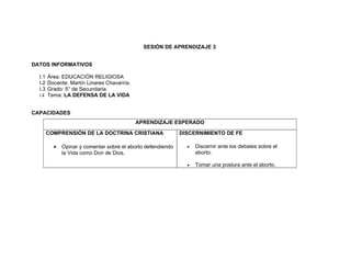 SESIÓN DE APRENDIZAJE 3


DATOS INFORMATIVOS

  I.1 Área: EDUCACIÓN RELIGIOSA
  I.2 Docente: Martín Linares Chavarría.
  I.3 Grado: 5° de Secundaria.
  I.4 Tema: LA DEFENSA DE LA VIDA


CAPACIDADES
                                           APRENDIZAJE ESPERADO

    COMPRENSIÓN DE LA DOCTRINA CRISTIANA                   DISCERNIMIENTO DE FE

       •   Opinar y comentar sobre el aborto defendiendo     •   Discernir ante los debates sobre el
           la Vida como Don de Dios.                             aborto.

                                                             •   Tomar una postura ante el aborto.
 