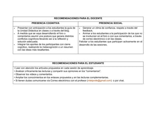 RECOMENDACIONES PARA EL DOCENTE

                 PRESENCIA COGNITIVA                                             PRESENCIA SOCIAL

•   Presentar con anticipación a los estudiantes la guía de   •   Generar un clima de confianza, respeto a través del
    la Unidad Didáctica en clases o a través del blog.            feedback.
•   A medida que se vaya desarrollando el foro o              •   Animar a los estudiantes a la participación de los que no
    comentarios asumir una postura que genere distintos           se involucran en el foro o con sus comentarios, a través
    conflictos cognitivos llevando así a la reflexión y           de correo electrónico o en las clases.
    solución adecuada.                                        Felicitar a los estudiantes que participan activamente en el
•   Integrar los aportes de los participantes con cierre      desarrollo de las sesiones.
    cognitivo, realizando la metacognición o un resumen
    con las ideas más resaltantes.




                                     RECOMENDACIONES PARA EL ESTUDIANTE

• Leer con atención los artículos propuestos en cada sesión de aprendizaje.
• Analizar críticamente las lecturas y compartir sus opiniones en los "comentarios".
• Observar los videos y comentarlos.
• Ampliar los conocimientos en los enlaces propuestos y en las lecturas complementarias.
• Si tienen dudas comunicarse vía Correo electrónico con el profesor (mlelprofe@gmail.com) o por chat.
 