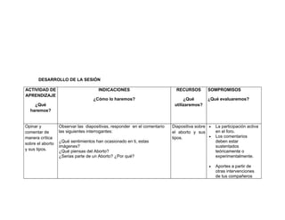DESARROLLO DE LA SESIÓN

ACTIVIDAD DE                         INDICACIONES                           RECURSOS       SOMPROMISOS
APRENDIZAJE
                                   ¿Cómo lo haremos?                            ¿Qué       ¿Qué evaluaremos?
    ¿Qué                                                                   utilizaremos?
  haremos?


Opinar y          Observar las diapositivas, responder en el comentario   Diapositiva sobre •   La participación activa
comentar de       las siguientes interrogantes:                           el aborto y sus       en el foro.
manera crítica                                                            tipos.            •   Los comentarios
                  ¿Qué sentimientos han ocasionado en ti, estas                                 deben estar
sobre el aborto
                  imágenes?                                                                     sustentados
y sus tipos.      ¿Qué piensas del Aborto?                                                      teóricamente o
                  ¿Serias parte de un Aborto? ¿Por qué?                                         experimentalmente.

                                                                                            •   Aportes a partir de
                                                                                                otras intervenciones
                                                                                                de tus compañeros
 