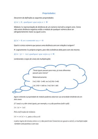 Propriedades:
Decorrem da definição as seguintes propriedades:

1)

Módulo é a representação de distância de um número real até a origem zero. Como
não existe distância negativa então o módulo de qualquer número deve ser
obrigatoriamente maior ou igual a zero.



2)

Qual é o único número que possui uma distância zero em relação à origem?

R: Logicamente é a própria origem, pois não à distância dela para com ela mesma.

3)

Lembrando a regra de sinais da multiplicação:




                           “Sinais iguais passam para mais, já sinais diferentes
                           passam para menos”

                           Matematicamente:

                           (+a). (+b)= (+ab) ou (-a).(-b)= (+ab)

                           (-a). (+b) = (-ab) ou (+a).(-b)= (-ab)




Agora voltando à propriedade de módulo podemos observar sua veracidade dividindo ela em
dois casos:

(1° caso) x e y têm sinais iguais, por exemplo, x e y são positivos (x≥0 e y≥0):




                   , pois x ≥ 0 e y ≥ 0


também será positiva e com isso:
 