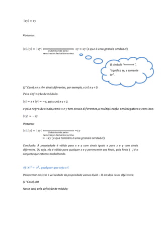 Portanto:




                                                                       O símbolo “            ,
                                                                       “significa se, e somente
                                                                       se”.



(2° Caso) x e y têm sinais diferentes, por exemplo, x ≥ 0 e y < 0:



                     , pois x ≥ 0 e y < 0.




Portanto:




Conclusão: A propriedade é válida para x e y com sinais iguais e para x e y com sinais
diferentes. Ou seja, ela é válida para qualquer x e y pertencente aos Reais, pois Reais ( ) é o
conjunto que estamos trabalhando.



4)              , qualquer que seja x

Para tentar mostrar a veracidade da propriedade vamos dividi – lá em dois casos diferentes:

(1° Caso) x≥0

Nesse caso pela definição de módulo:
 