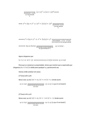 .




       Agora chegamos que




      Para que se comprove a propriedade, temos que mostrar que a expressão que
chegamos (          é válida para qualquer x, y pertencente aos .

       Vamos então analisar em casos:

       (1°Caso) x≥0 e y≥0.

       Nesse caso: xy ≥0,        ,                  Sendo assim:




       (2°Caso) x<0 e y<0.

       Nesse caso: xy >0,        ,                     Sendo assim:
 