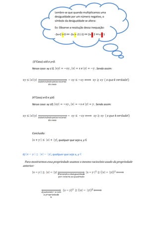 Lembre-se que quando multiplicamos uma
                            desigualdade por um número negativo, o
                            símbolo da desigualdade se altera:

                            Ex: Observe a resolução dessa inequação:

                            -2x+2 > 0   -2x > -2 (-1)   2x < 2      x<1




       (3°Caso) x≥0 e y<0.

      Nesse caso: xy ≤ 0,               ,                        . Sendo assim:




      (4°Caso) x<0 e y≥0.

      Nesse caso: xy ≤0,                ,                    . Sendo assim:




      Conclusão:

                             , qualquer que seja x, y



6)                    , qualquer que seja x, y

 Para mostrarmos essa propriedade usamos o mesmo raciocínio usado da propriedade
anterior:
 
