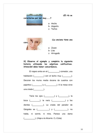 ¿El río se
caracteriza por ser muy………?

                                a- Ancho
                                b- Angosto
                                c- Turbio




                                       ¿La anciana tiene una
cara……..?

                                a- Joven
                                b- Lisa
                                c- Arrugada



X) Observa el ejemplo y completa la siguiente
historia utilizando los adjetivos calificativos.
¡Atención! debe haber concordancia.

         El viajero entra en el (__________) comedor, una

habitación (_________) con el techo muy (________).

Decoran los muros media docena de cuadros con

pajaritos (_________) y (__________). A la mesa sirve

una criada (_________).


         Tiene los ojos (_________) y (_________), la

boca (_________), la nariz (____________) y los

dientes (__________). La criada del parador de

Gárgoles es (___________) y (____________), no

habla,     ni   sonríe,   ni   mira.    Parece   una   dama

(__________). (Viaje a la Alcarria. C.J.Cela).




                                                               10
 