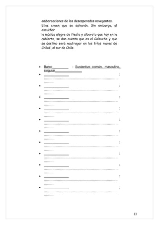 embarcaciones de los desesperados navegantes.
    Ellos creen que se salvarán. Sin embargo, al
    escuchar
    la música alegre de fiesta y alboroto que hay en la
    cubierta, se dan cuenta que es el Caleuche y que
    su destino será naufragar en los fríos mares de
    Chiloé, al sur de Chile.




•    Barco_________ : Sustantivo común, masculino,
     singular_______________
•    ______________                              :
     ……………………………………………………………
     ………
•    ______________                              :
     ……………………………………………………………
     ………
•    ______________                              :
     ……………………………………………………………
     ………
•    ______________                              :
     ……………………………………………………………
     ………
•    ______________                              :
     ……………………………………………………………
     ………
•    ______________                              :
     ……………………………………………………………
     ………
•    ______________                              :
     ……………………………………………………………
     ………
•    ______________                              :
     ……………………………………………………………
     ………
•    ______________                              :
     ……………………………………………………………
     ………
•    ______________                              :
     ……………………………………………………………
     ………
•    ______________                              :
     ……………………………………………………………
     ………




                                                          13
 