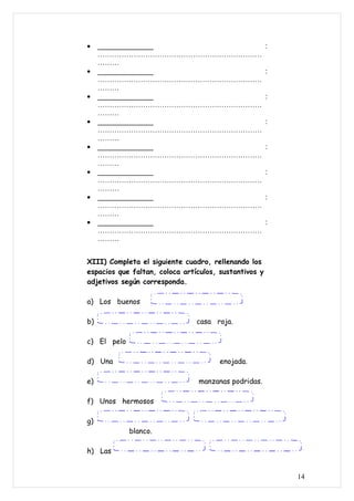 •    ______________                                    :
     ……………………………………………………………
     ………
•    ______________                                    :
     ……………………………………………………………
     ………
•    ______________                                    :
     ……………………………………………………………
     ………
•    ______________                                    :
     ……………………………………………………………
     ………
•    ______________                                    :
     ……………………………………………………………
     ………
•    ______________                                    :
     ……………………………………………………………
     ………
•    ______________                                    :
     ……………………………………………………………
     ………
•    ______________                                    :
     ……………………………………………………………
     ………


XIII) Completa el siguiente cuadro, rellenando los
espacios que faltan, coloca artículos, sustantivos y
adjetivos según corresponda.

a) Los buenos

b)                              casa roja.

c) El pelo

d) Una                                 enojada.

e)                              manzanas podridas.

f) Unos hermosos

g)
             blanco.

h) Las


                                                           14
 