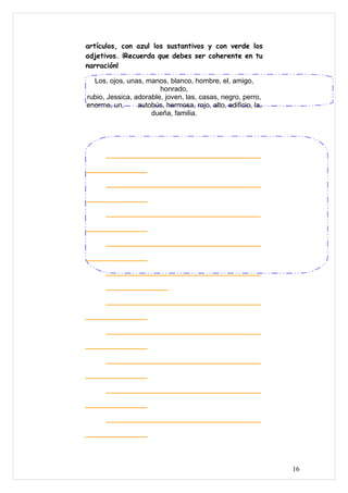 artículos, con azul los sustantivos y con verde los
adjetivos. ¡Recuerda que debes ser coherente en tu
narración!

  Los, ojos, unas, manos, blanco, hombre, el, amigo,
                        honrado,
rubio, Jessica, adorable, joven, las, casas, negro, perro,
enorme, un,      autobús, hermosa, rojo, alto, edificio, la,
                     dueña, familia.




      ___________________________________

______________

      ___________________________________

______________

      ___________________________________

______________

      ___________________________________

______________

      ___________________________________

      ______________

      ___________________________________

______________

      ___________________________________

______________

      ___________________________________

______________

      ___________________________________

______________

      ___________________________________

______________



                                                               16
 