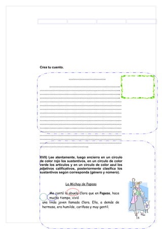 Crea tu cuento.


                   …………………………….

   ………………………………………………………..
………………………………………………………………..
………………………………………………………………..
………………………………………………………………..
…………………………………………………………………
…………………………………………………………………
…………………………………………………………………
…………………………………………………………………
…………………………………………………………………
…………………………………………………………………
…………………………………………………………………
…………………………………………………………………
…………………………………………………………………
…………………………………………………………………
…………………………………………………………………
…………………………………………………………………
……………………………………...


XVII) Lee atentamente, luego encierra en un círculo
de color rojo los sustantivos, en un círculo de color
verde los artículos y en un círculo de color azul los
adjetivos calificativos, posteriormente clasifica los
sustantivos según corresponda (género y número).


                  La Michay de Paposo

     Me contó la abuela Clora que en Paposo, hace
     mucho tiempo, vivió
 una linda joven llamada Clara. Ella, a demás de
 hermosa, era humilde, cariñosa y muy gentil.


                                                        18
 