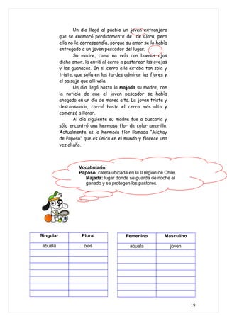 Un día llegó al pueblo un joven extranjero
           que se enamoró perdidamente de de Clara, pero
           ella no le correspondía, porque su amor se lo había
           entregado a un joven pescador del lugar.
                  Su madre, como no veía con buenos ojos
           dicho amor, la envió al cerro a pastorear las ovejas
           y los guanacos. En el cerro ella estaba tan sola y
           triste, que solía en las tardes admirar las flores y
           el paisaje que allí veía.
                  Un día llegó hasta la majada su madre, con
           la noticia de que el joven pescador se había
           ahogado en un día de marea alta. La joven triste y
           desconsolada, corrió hasta el cerro más alto y
           comenzó a llorar.
                  Al día siguiente su madre fue a buscarla y
           sólo encontró una hermosa flor de color amarillo.
           Actualmente es la hermosa flor llamada “Michay
           de Paposo” que es única en el mundo y florece una
           vez al año.



                    Vocabulario:
                    Paposo: caleta ubicada en la II región de Chile.
                      Majada: lugar donde se guarda de noche el
                      ganado y se protegen los pastores.




Singular             Plural                Femenino           Masculino

 abuela               ojos                   abuela               joven




                                                                          19
 