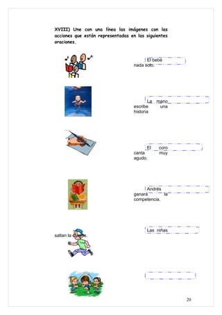 XVIII) Une con una línea las imágenes con las
acciones que están representadas en las siguientes
oraciones.



                                         El bebé
                                   nada solo.




                                           La mano
                                   escribe     una
                                   historia




                                         El   coro
                                   canta      muy
                                   agudo.




                                         Andrés
                                   ganará       la
                                   competencia.




                                         Las niñas
saltan la cuerda.




                                                     20
 
