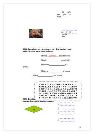 El   niño
                                       llora   por   un
                                       dulce.




                                             A él    le
                                             gusta
                                             leer.




XIX) Completa las oraciones con los verbos que
estén ocultos es la sopa de letras.

                    El niño   Duerme     plácidamente.

                    El sol _____________ en el cielo.

                    Alejandra_______________el
cristal.

                    El perro______________ el mono.

           Tatiana______________ una manta.



                   J ARE S T A B L O F O B L A N C U R A C L
                   UZAR LA R P A S A L U D A B L E A H O I
                   E BLUS A U E M B A R A Z A D A A R RMM
                   GS BR I L L A T E O W E S OM B R AM P P
                   ACUAD R J R E O L B A H RA D O R T R I
                   WRUSH C A M B I O A MB UL A N I I O A
                   ETRYA M B I E N T E X L DU E RME OM
XIX) Escribe tres posibles acciones que puedan
realizar los siguientes personajes.



            Yo




                                                               21
 