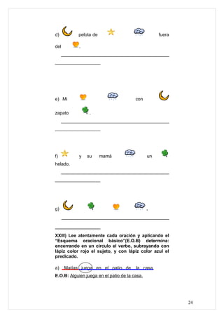 d)          pelota de                               fuera

del         .
     ___________________________________________
__________________




e) Mi                                   con


zapato           .
     ___________________________________________
__________________




f)          y   su      mamá                   un
helado.
     ___________________________________________
__________________




g)                                             .
      ______________________________________

________________
XXIII) Lee atentamente cada oración y aplicando el
“Esquema oracional básico”(E.O.B) determina:
encerrando en un círculo el verbo, subrayando con
lápiz color rojo el sujeto, y con lápiz color azul el
predicado.

a)    Matías juega en el patio de       la casa.
E.O.B: Alguien juega en el patio de la casa.




                                                            24
 