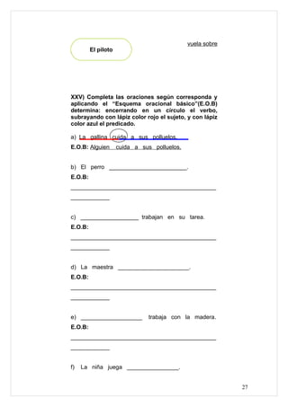 vuela sobre
París. El piloto




XXV) Completa las oraciones según corresponda y
aplicando el “Esquema oracional básico”(E.O.B)
determina: encerrando en un círculo el verbo,
subrayando con lápiz color rojo el sujeto, y con lápiz
color azul el predicado.

a) La gallina cuida a sus polluelos.
E.O.B: Alguien     cuida a sus polluelos.


b) El perro ________________________.
E.O.B:
_____________________________________________
____________


c) __________________ trabajan en su tarea.
E.O.B:
_____________________________________________
____________


d) La maestra ______________________.
E.O.B:
_____________________________________________
____________


e) ___________________        trabaja con la madera.
E.O.B:
_____________________________________________
____________


f)   La niña juega ________________.


                                                          27
 