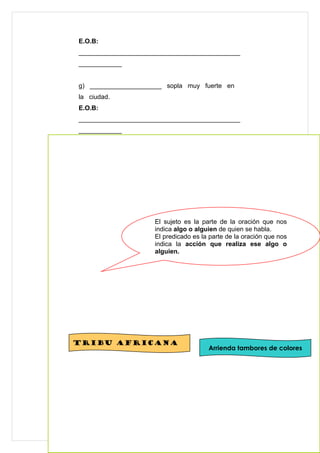 E.O.B:
_____________________________________________
____________


g) ____________________ sopla muy fuerte en
la ciudad.
E.O.B:
_____________________________________________
____________


h) El león come carne.
E.O.B:
_____________________________________________
____________




                      El sujeto es la parte de la oración que nos
                      indica algo o alguien de quien se habla.
                      El predicado es la parte de la oración que nos
                      indica la acción que realiza ese algo o
                      alguien.




XXVI) Lee la siguiente ensalada de avisos y luego
arma los tuyos con láminas para recortar que
encontrarás al final del módulo. Recuerda darle
coherencia a tus avisos, para esto ayúdate con el
Esquema oracional básico (E.B.O).
                     Ejemplo:
Tribu africana
                                        Arrienda tambores de colores




                                                             28
 
