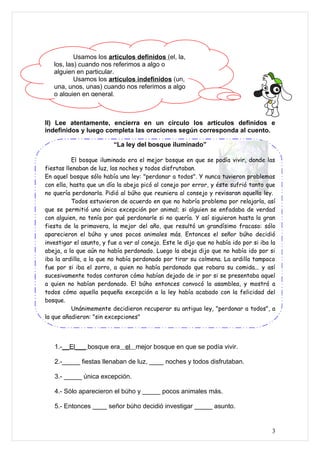 Usamos los artículos definidos (el, la,
   los, las) cuando nos referimos a algo o
   alguien en particular.
           Usamos los artículos indefinidos (un,
   una, unos, unas) cuando nos referimos a algo
   o alguien en general.



II) Lee atentamente, encierra en un círculo los artículos definidos e
indefinidos y luego completa las oraciones según corresponda al cuento.

                          “La ley del bosque iluminado”

           El bosque iluminado era el mejor bosque en que se podía vivir, donde las
fiestas llenaban de luz, las noches y todos disfrutaban.
En aquel bosque sólo había una ley: "perdonar a todos". Y nunca tuvieron problemas
con ella, hasta que un día la abeja picó al conejo por error, y éste sufrió tanto que
no quería perdonarla. Pidió al búho que reuniera al consejo y revisaran aquella ley.
           Todos estuvieron de acuerdo en que no habría problema por relajarla, así
que se permitió una única excepción por animal; si alguien se enfadaba de verdad
con alguien, no tenía por qué perdonarle si no quería. Y así siguieron hasta la gran
fiesta de la primavera, la mejor del año, que resultó un grandísimo fracaso: sólo
aparecieron el búho y unos pocos animales más. Entonces el señor búho decidió
investigar el asunto, y fue a ver al conejo. Este le dijo que no había ido por si iba la
abeja, a la que aún no había perdonado. Luego la abeja dijo que no había ido por si
iba la ardilla, a la que no había perdonado por tirar su colmena. La ardilla tampoco
fue por si iba el zorro, a quien no había perdonado que robara su comida... y así
sucesivamente todos contaron cómo habían dejado de ir por si se presentaba aquel
a quien no habían perdonado. El búho entonces convocó la asamblea, y mostró a
todos cómo aquella pequeña excepción a la ley había acabado con la felicidad del
bosque.
           Unánimemente decidieron recuperar su antigua ley, "perdonar a todos", a
la que añadieron: "sin excepciones"




   1.-__El___ bosque era el mejor bosque en que se podía vivir.

   2.-_____ fiestas llenaban de luz, ____ noches y todos disfrutaban.

   3.- _____ única excepción.

   4.- Sólo aparecieron el búho y _____ pocos animales más.

   5.- Entonces ____ señor búho decidió investigar _____ asunto.


                                                                                      3
 