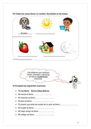 IV) Todas las cosas tienen un nombre. Escríbelos en las líneas.




         El perro         __________________
__________________




       __________________          ____________________
__________________




                Las palabras que nombran
                cosas, animales y personas
                  se llaman sustantivos
                        comunes.


V) Completa las siguientes oraciones.

   •   Yo me llamo   Karina Alday Bokros.
   •   Mi mamá se llama …………………………
   •   Mi mascota se llama ………………………...
   •   Mi país se llama ……………………………...
   •   El océano que baña las costas de mi país se llama ………………………..
   •   Mi ciudad se llama …………………………...
   •   Mi mejor amigo se llama …………………….
   •   Mi colegio se llama …………………………..



                                                                   5
 