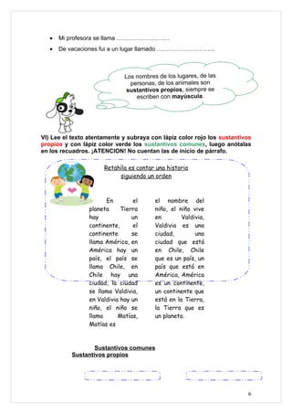 •   Mi profesora se llama ………………………
   •   De vacaciones fui a un lugar llamado ….……………………..



                              Los nombres de los lugares, de las
                                personas, de los animales son
                               sustantivos propios, siempre se
                                  escriben con mayúscula.




VI) Lee el texto atentamente y subraya con lápiz color rojo los sustantivos
propios y con lápiz color verde los sustantivos comunes, luego anótalas
en los recuadros. ¡ATENCION! No cuentan las de inicio de párrafo.

                      Retahíla es contar una historia
                           siguiendo un orden



                       En        el      el nombre del
                 planeta     Tierra      niño, el niño vive
                 hay             un      en        Valdivia,
                 continente,     el      Valdivia es una
                 continente      se      ciudad,        una
                 llama América, en       ciudad que está
                 América hay un          en Chile, Chile
                 país, el país se        que es un país, un
                 llama Chile, en         país que está en
                 Chile hay una           América, América
                 ciudad, la ciudad       es un continente,
                 se llama Valdivia,      un continente que
                 en Valdivia hay un      está en la Tierra,
                 niño, el niño se        la Tierra que es
                 llama      Matías,      un planeta.
                 Matías es



                   Sustantivos comunes
           Sustantivos propios




                                                                         6
 