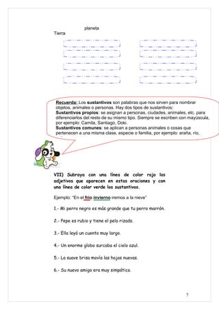 planeta
Tierra




 Recuerda: Los sustantivos son palabras que nos sirven para nombrar
 objetos, animales o personas. Hay dos tipos de sustantivos:
 Sustantivos propios: se asignan a personas, ciudades, animales, etc. para
 diferenciarlos del resto de su mismo tipo. Siempre se escriben con mayúscula,
 por ejemplo: Camila, Santiago, Doki.
 Sustantivos comunes: se aplican a personas animales o cosas que
 pertenecen a una misma clase, especie o familia, por ejemplo: araña, río,
 país.




VII) Subraya con una línea de color rojo los
adjetivos que aparecen en estas oraciones y con
una línea de color verde los sustantivos.

Ejemplo: “En el frío invierno iremos a la nieve”

1.- Mi perro negro es más grande que tu perro marrón.

2.- Pepe es rubio y tiene el pelo rizado.

3.- Ella leyó un cuento muy largo.

4.- Un enorme globo surcaba el cielo azul.

5.- La suave brisa movía las hojas nuevas.

6.- Su nuevo amigo era muy simpático.




                                                                  7
 