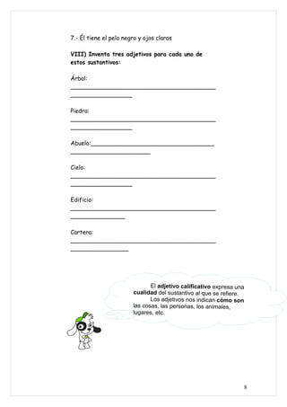 7.- Él tiene el pelo negro y ojos claros

VIII) Inventa tres adjetivos para cada uno de
estos sustantivos:

Árbol:
________________________________________
_________________

Piedra:
________________________________________
_________________

Abuelo:__________________________________
______________________

Cielo:
________________________________________
_________________

Edificio:
________________________________________
_______________

Cartera:
________________________________________
________________




                               El adjetivo calificativo expresa una
                        cualidad del sustantivo al que se refiere.
                               Los adjetivos nos indican cómo son
                        las cosas, las personas, los animales,
                        lugares, etc.




                                                                  8
 