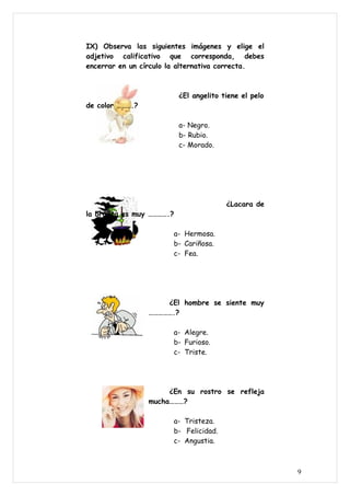 IX) Observa las siguientes imágenes y elige el
adjetivo calificativo que corresponda, debes
encerrar en un círculo la alternativa correcta.



                           ¿El angelito tiene el pelo
de color ……….?

                           a- Negro.
                           b- Rubio.
                           c- Morado.




                                         ¿Lacara de
la brujita es muy ………….?

                       a- Hermosa.
                       b- Cariñosa.
                       c- Fea.




                     ¿El hombre se siente muy
                 …………….?

                       a- Alegre.
                       b- Furioso.
                       c- Triste.




                      ¿En su rostro se refleja
                 mucha………?

                       a- Tristeza.
                       b- Felicidad.
                       c- Angustia.



                                                        9
 