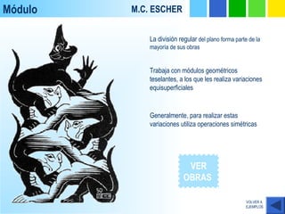 Módulo M.C. ESCHER
VOLVER A
EJEMPLOS
VER
OBRAS
Generalmente, para realizar estas
variaciones utiliza operaciones simétricas
La división regular del plano forma parte de la
mayoría de sus obras
Trabaja con módulos geométricos
teselantes, a los que les realiza variaciones
equisuperficiales
 