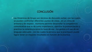 CONCLUSIÓN
 Las Dinámicas de Grupo son técnicas de discusión verbal, con las cuales
se pueden confrontar diferentes puntos de vistas , en un clima de
armonía y de respeto . Asimismo permite desarrollar la competencia
comunicativa que es de suma importancia ; ejercitar la pronunciación y
practicar la coherencia entre tu tono de voz , tus gestos y el uso de un
lenguaje adecuado , con las cuales la persona que la practiquen puede
lograr tener un mayores resultados en función de la practica.
 