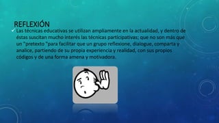 REFLEXIÓN
 Las técnicas educativas se utilizan ampliamente en la actualidad, y dentro de
éstas suscitan mucho interés las técnicas participativas; que no son más que
un "pretexto "para facilitar que un grupo reflexione, dialogue, comparta y
analice, partiendo de su propia experiencia y realidad, con sus propios
códigos y de una forma amena y motivadora.
 