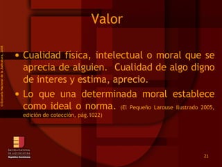 Valor  Cualidad física, intelectual o moral que se aprecia de alguien.  Cualidad de algo digno de interes y estima, aprecio. Lo que una determinada moral establece como ideal o norma.  (El Pequeño Larouse Ilustrado 2005, edición de colección, pág.1022) ©  Esscuela Nacional de la Judicatura, 2008 