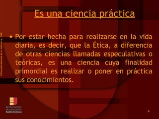 Es una ciencia práctica Por estar hecha para realizarse en la vida diaria, es decir, que la Ética, a diferencia de otras ciencias llamadas especulativas o teóricas, es una ciencia cuya finalidad primordial es realizar o poner en práctica sus conocimientos.   ©  Esscuela Nacional de la Judicatura, 2008 