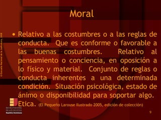 Moral Relativo a las costumbres o a las reglas de conducta.  Que es conforme o favorable a las buenas costumbres.  Relativo al pensamiento o conciencia, en oposición a lo físico y material.  Conjunto de reglas o conducta inherentes a una determinada condición.  Situación psicológica, estado de ánimo o disponibilidad para soportar algo.  Etica.  (El Pequeño Larouse Ilustrado 2005, edición de colección) ©  Esscuela Nacional de la Judicatura, 2008 
