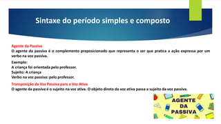 Sintaxe do período simples e composto
Agente da Passiva
O agente da passiva é o complemento preposicionado que representa o ser que pratica a ação expressa por um
verbo na voz passiva.
Exemplo:
A criança foi orientada pelo professor.
Sujeito: A criança
Verbo na voz passiva: pelo professor.
Transposição da Voz Passiva para a Voz Ativa
O agente da passiva é o sujeito na voz ativa. O objeto direto da voz ativa passa a sujeito da voz passiva.
 