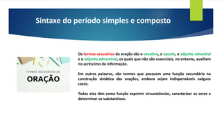 Sintaxe do período simples e composto
Os termos acessórios da oração são o vocativo, o aposto, o adjunto adverbial
e o adjunto adnominal, os quais que não são essenciais, no entanto, auxiliam
no acréscimo de informação.
Em outras palavras, são termos que possuem uma função secundária na
construção sintática das orações, embora sejam indispensáveis nalguns
casos.
Todos eles têm como função exprimir circunstâncias, caracterizar os seres e
determinar os substantivos.
 